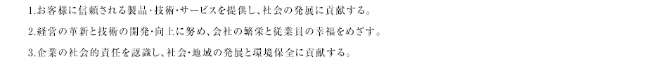 
1.お客様に信頼される製品･技術・サービスを提供し、社会の発展に貢献する。\n
2.経営の革新と技術の開発・向上に努め、会社の繁栄と従業員の幸福をめざす。\n
3.企業の社会的責任を認識し、社会・地域の発展と環境保全に貢献する。