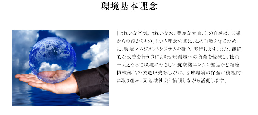 環境基本理念 「きれいな空気、きれいな水、豊かな大地、この自然は、未来からの預かりもの」という理念の基に、この自然を守るために、環境マネジメントシステムを確立・実行します。また、継続的な改善を行う事により地球環境への負荷を軽減し、社員一丸となって環境にやさしい航空機エンジン部品など精密機械部品の製造販売を心がけ、地球環境の保全に積極的に取り組み、又地域社会と協調しながら活動します。